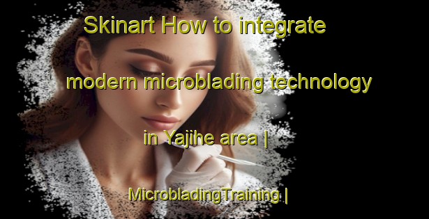 Skinart How to integrate modern microblading technology in Yajihe area | MicrobladingTraining | MicrobladingClasses | SkinartTraining-China